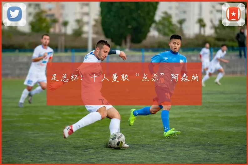 足总杯：十人曼联“点杀”阿森纳