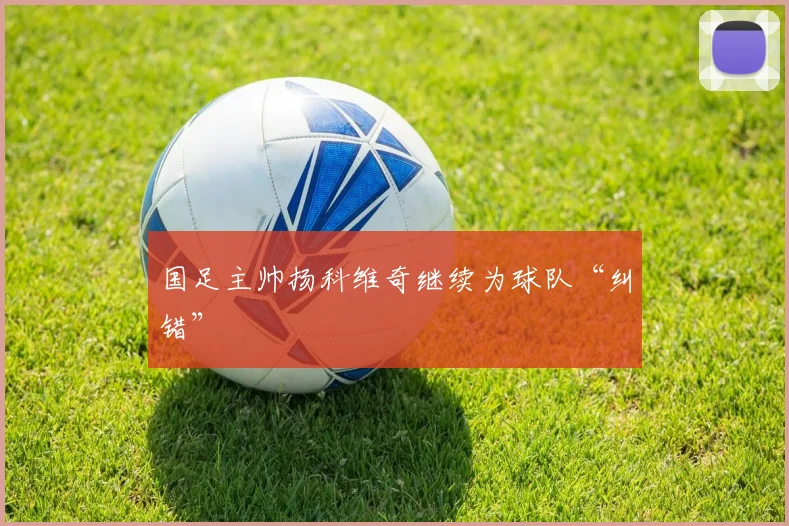 国足主帅扬科维奇继续为球队“纠错”