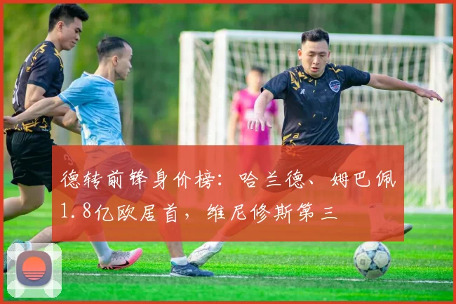 德转前锋身价榜：哈兰德、姆巴佩1.8亿欧居首，维尼修斯第三