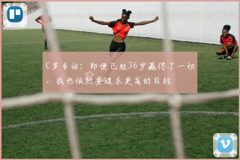 C罗专访：即便已经36岁赢得了一切，我也依然要追求更高的目标