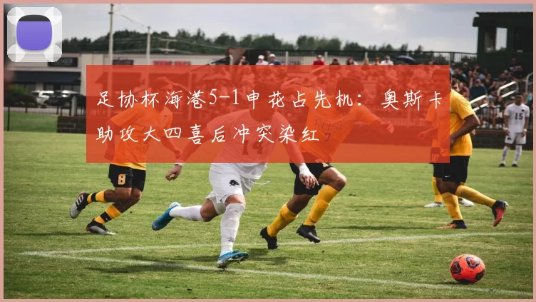 足协杯海港5-1申花占先机：奥斯卡助攻大四喜后冲突染红