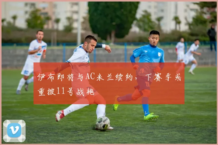 伊布即将与AC米兰续约，下赛季或重披11号战袍