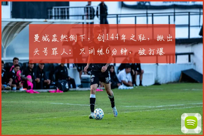 曼城轰然倒下，创144年之耻，揪出头号罪人：只训练6分钟，被打爆