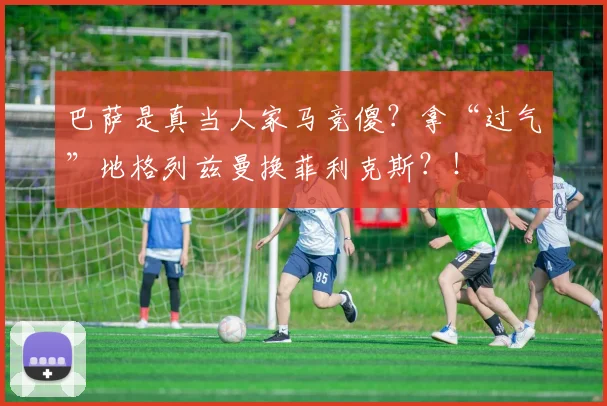 巴萨是真当人家马竞傻？拿“过气”地格列兹曼换菲利克斯？！