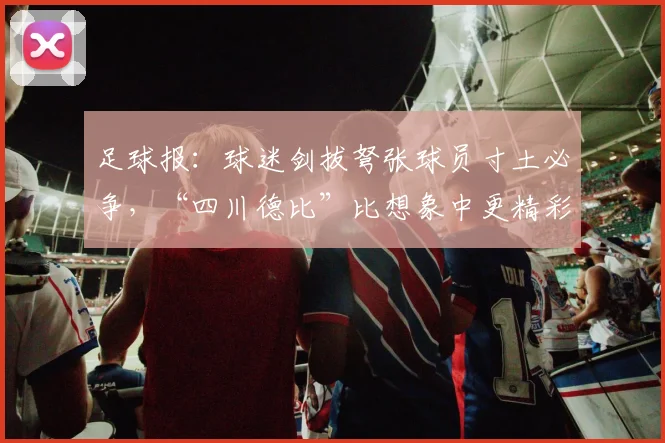 足球报：球迷剑拔弩张球员寸土必争，“四川德比”比想象中更精彩