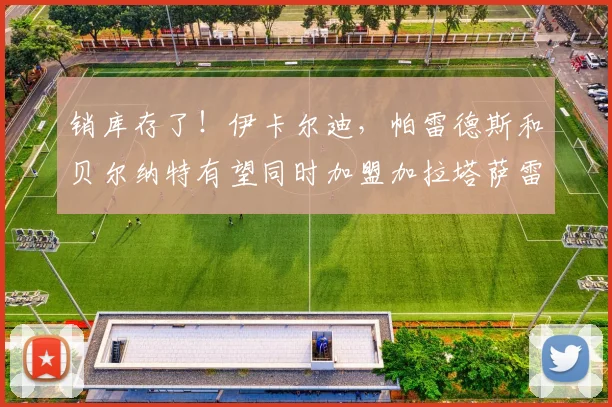 销库存了！伊卡尔迪，帕雷德斯和贝尔纳特有望同时加盟加拉塔萨雷