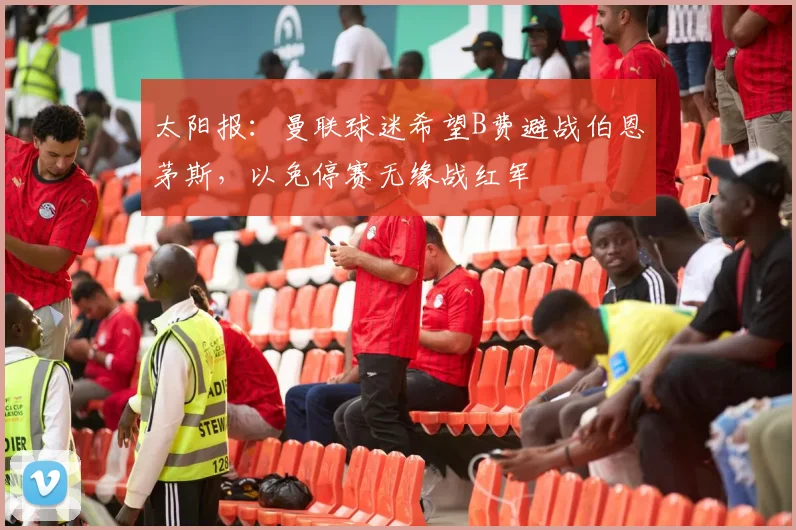 太阳报：曼联球迷希望B费避战伯恩茅斯，以免停赛无缘战红军