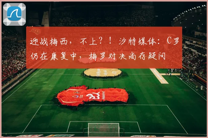 迎战梅西，不上？！沙特媒体：C罗仍在康复中，梅罗对决尚存疑问