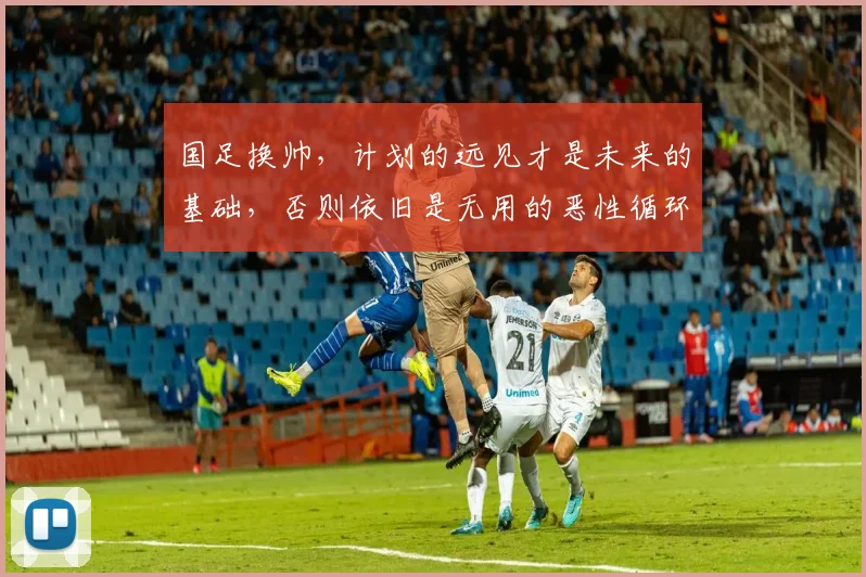 国足换帅，计划的远见才是未来的基础，否则依旧是无用的恶性循环