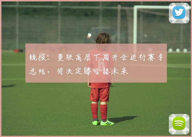 镜报：曼联高层下周开会进行赛季总结，将决定滕哈赫未来