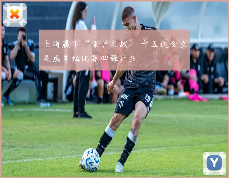 上海赢下“京沪之战” 十五运会女足成年组比赛四强产生