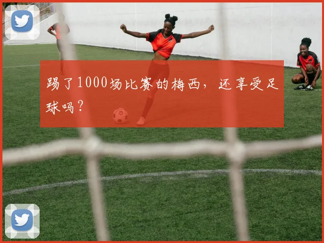 踢了1000场比赛的梅西，还享受足球吗？