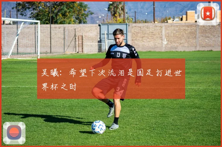 吴曦：希望下次流泪是国足打进世界杯之时