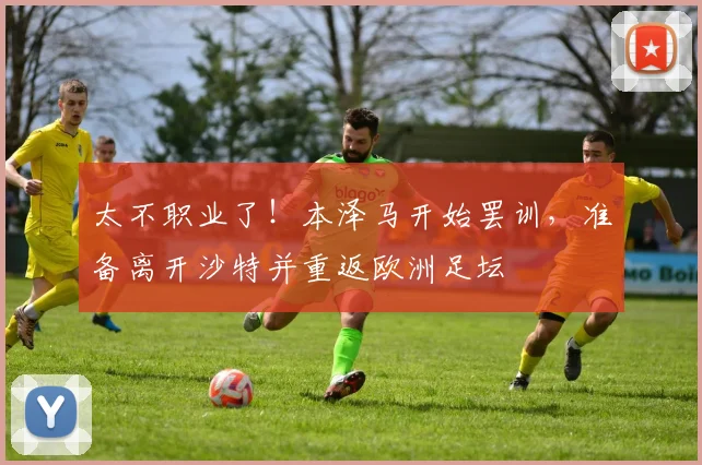 太不职业了！本泽马开始罢训，准备离开沙特并重返欧洲足坛
