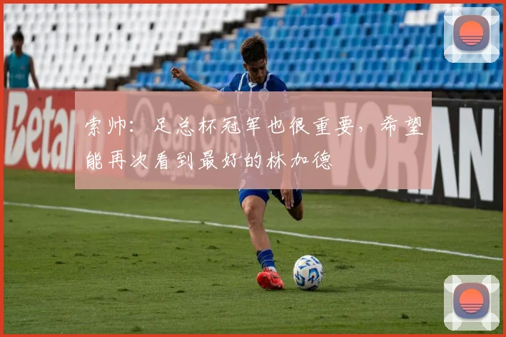 索帅：足总杯冠军也很重要，希望能再次看到最好的林加德