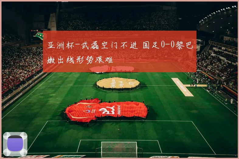 亚洲杯-武磊空门不进 国足0-0黎巴嫩出线形势艰难