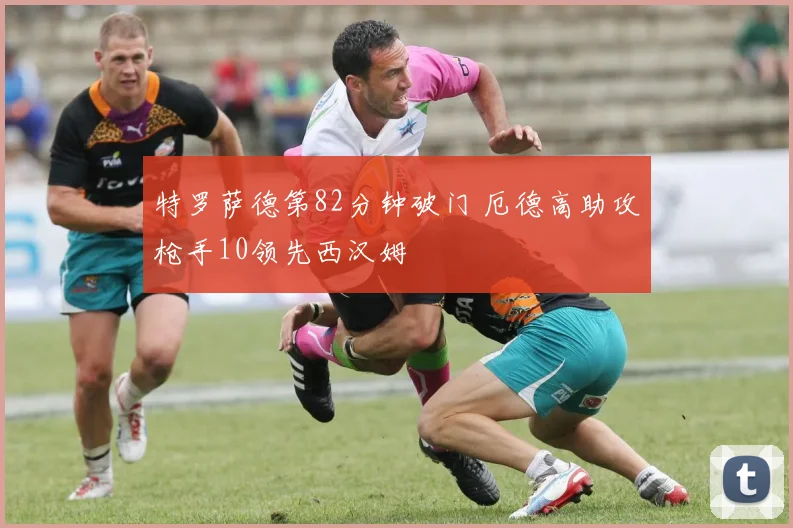 特罗萨德第82分钟破门 厄德高助攻枪手10领先西汉姆