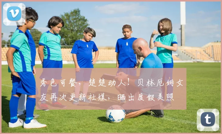 秀色可餐，楚楚动人！贝林厄姆女友再次更新社媒，晒出度假美照