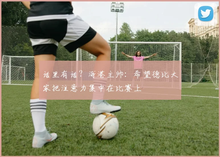 话里有话？海港主帅：希望德比大家把注意力集中在比赛上