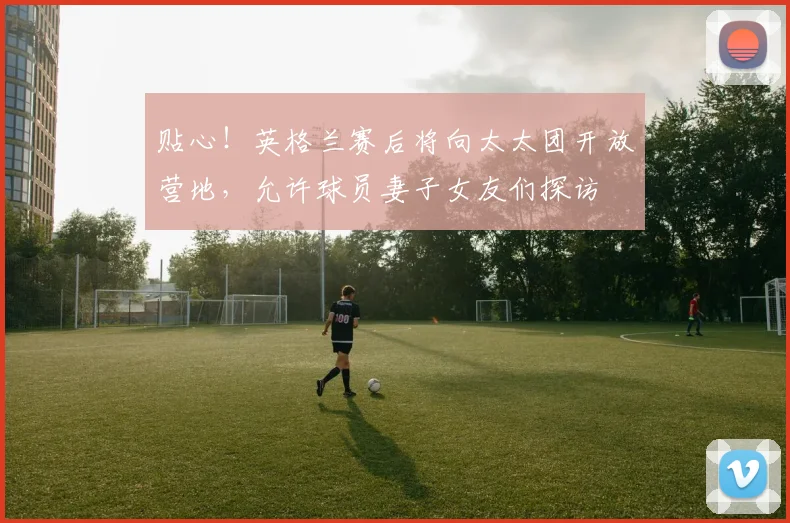 贴心！英格兰赛后将向太太团开放营地，允许球员妻子女友们探访