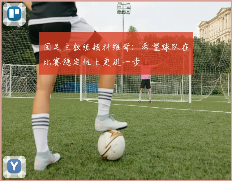 国足主教练扬科维奇：希望球队在比赛稳定性上更进一步