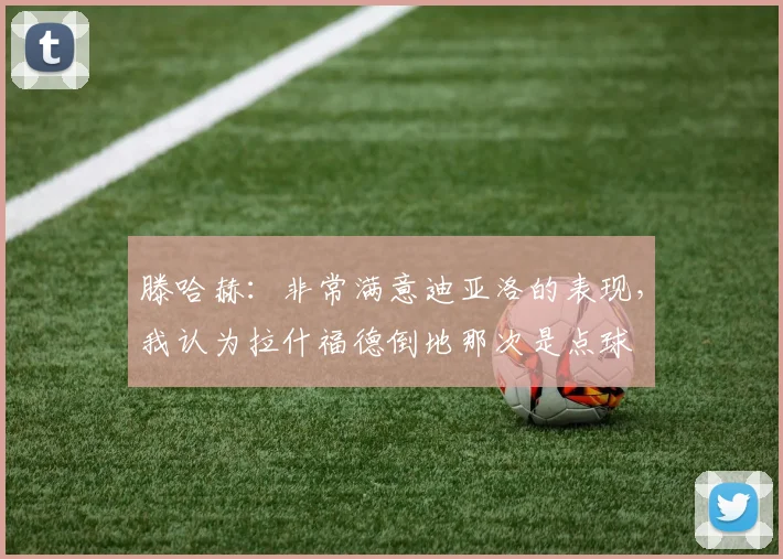 滕哈赫：非常满意迪亚洛的表现，我认为拉什福德倒地那次是点球