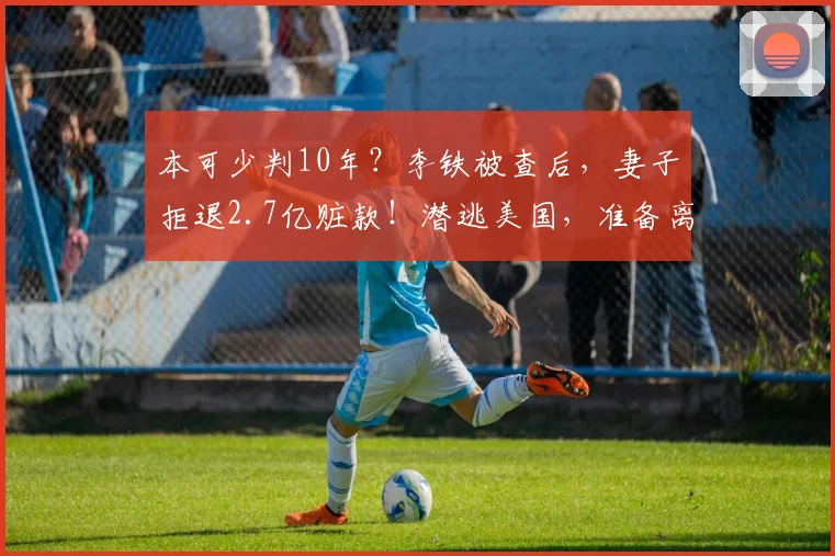 本可少判10年？李铁被查后，妻子拒退2.7亿赃款！潜逃美国，准备离婚